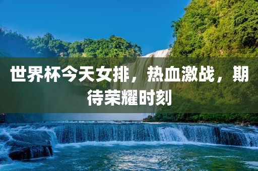 世界杯今天女排，热血激战，期待荣耀时刻