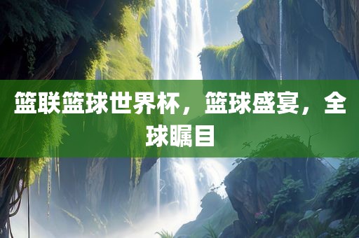 篮联篮球世界杯，篮球盛宴，全球瞩目