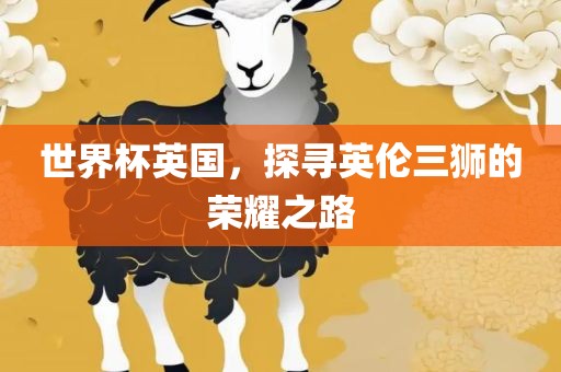 世界杯英国，探寻英伦三狮的荣耀之路