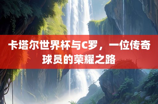 卡塔尔世界杯与C罗，一位传奇球员的荣耀之路