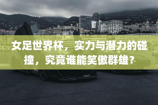 女足世界杯，实力与潜力的碰撞，究竟谁能笑傲群雄？