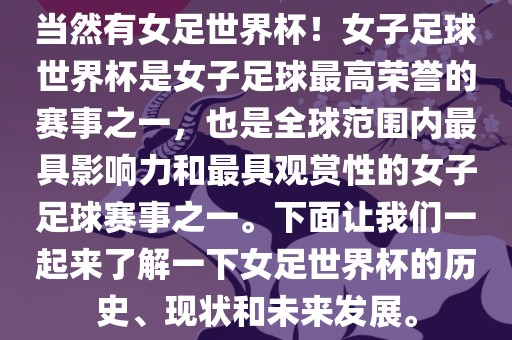 当然有女足世界杯！女子足球世界杯是女子足球最高荣誉的赛事之一，也是全球范围内最具影响力和最具观赏性的女子足球赛事之一。下面让我们一起来了解一下女足世界杯的历史、现状和未来发展。