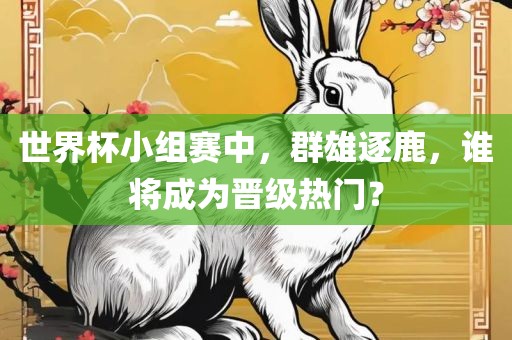 世界杯小组赛中，群雄逐鹿，谁将成为晋级热门？