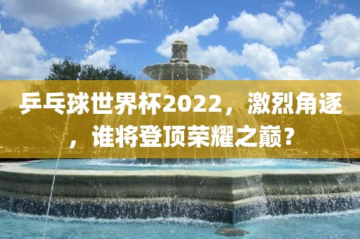乒乓球世界杯2022，激烈角逐，谁将登顶荣耀之巅？