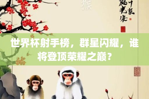 世界杯射手榜，群星闪耀，谁将登顶荣耀之巅？
