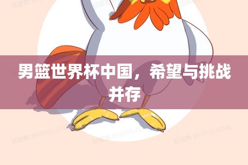 男篮世界杯中国，希望与挑战并存