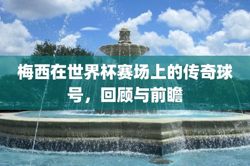 梅西在世界杯赛场上的传奇球号，回顾与前瞻
