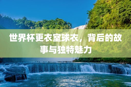 世界杯更衣室球衣，背后的故事与独特魅力