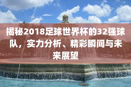 揭秘2018足球世界杯的32强球队，实力分析、精彩瞬间与未来展望