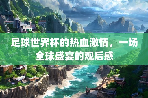 足球世界杯的热血激情，一场全球盛宴的观后感