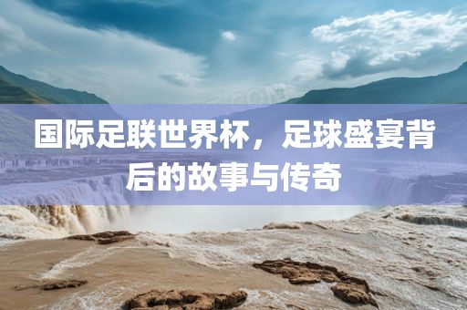 国际足联世界杯，足球盛宴背后的故事与传奇