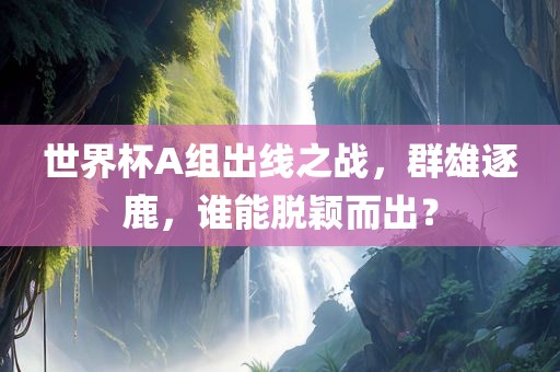 世界杯A组出线之战，群雄逐鹿，谁能脱颖而出？