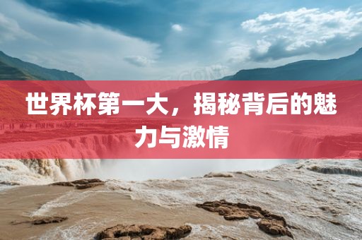世界杯第一大，揭秘背后的魅力与激情