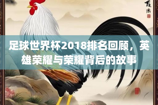 足球世界杯2018排名回顾，英雄荣耀与荣耀背后的故事