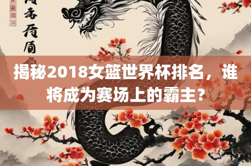 揭秘2018女篮世界杯排名，谁将成为赛场上的霸主？