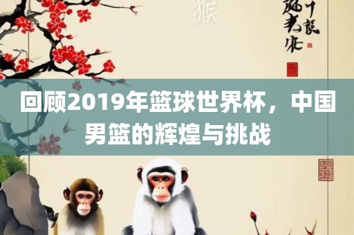 回顾2019年篮球世界杯，中国男篮的辉煌与挑战