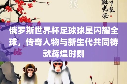 俄罗斯世界杯足球球星闪耀全球，传奇人物与新生代共同铸就辉煌时刻