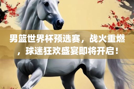 男篮世界杯预选赛，战火重燃，球迷狂欢盛宴即将开启！