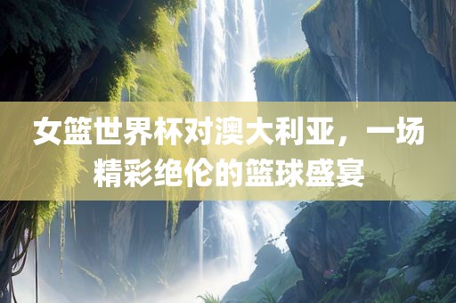 女篮世界杯对澳大利亚，一场精彩绝伦的篮球盛宴