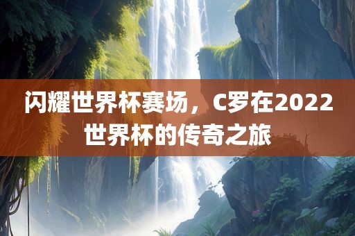 闪耀世界杯赛场，C罗在2022世界杯的传奇之旅