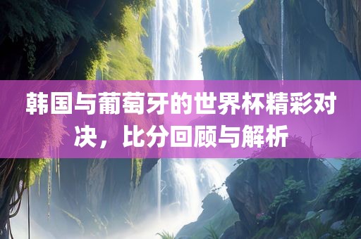韩国与葡萄牙的世界杯精彩对决，比分回顾与解析