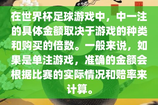 在世界杯足球游戏中，中一注的具体金额取决于游戏的种类和购买的倍数。一般来说，如果是单注游戏，准确的金额会根据比赛的实际情况和赔率来计算。