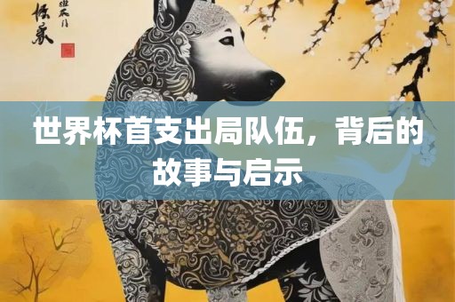 世界杯首支出局队伍，背后的故事与启示