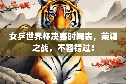 女乒世界杯决赛时间表，荣耀之战，不容错过！