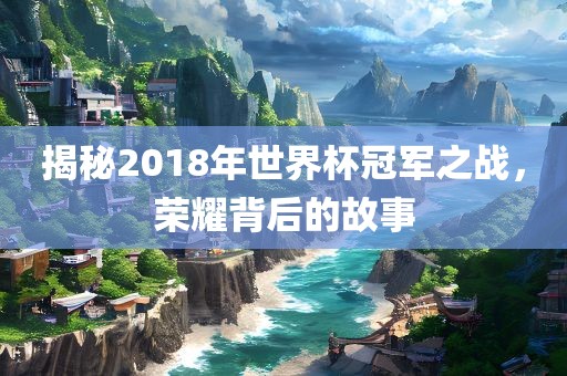 揭秘2018年世界杯冠军之战，荣耀背后的故事