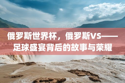俄罗斯世界杯，俄罗斯VS——足球盛宴背后的故事与荣耀