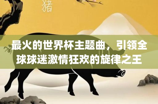最火的世界杯主题曲，引领全球球迷激情狂欢的旋律之王