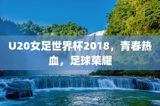 U20女足世界杯2018，青春热血，足球荣耀