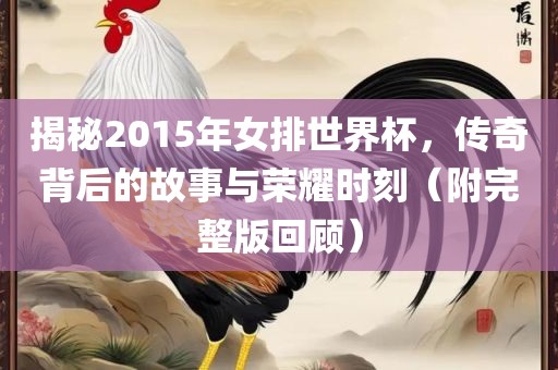 揭秘2015年女排世界杯，传奇背后的故事与荣耀时刻（附完整版回顾）
