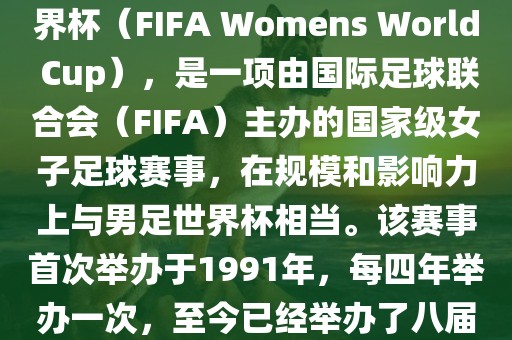 女世界杯，即国际足联女子世界杯（FIFA Womens World Cup），是一项由国际足球联合会（FIFA）主办的国家级女子足球赛事，在规模和影响力上与男足世界杯相当。该赛事首次举办于1991年，每四年举办一次，至今已经举办了八届。