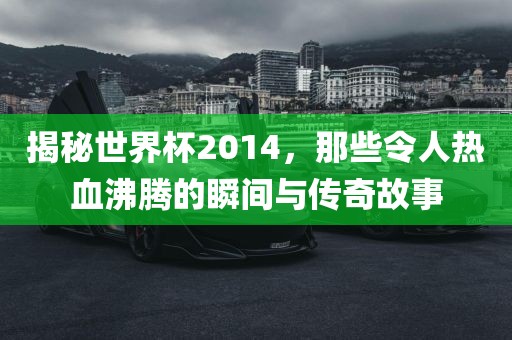 揭秘世界杯2014，那些令人热血沸腾的瞬间与传奇故事