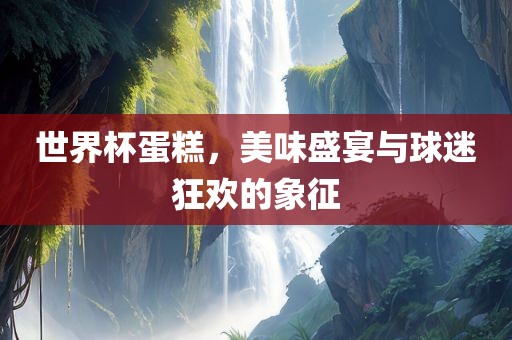 世界杯蛋糕，美味盛宴与球迷狂欢的象征