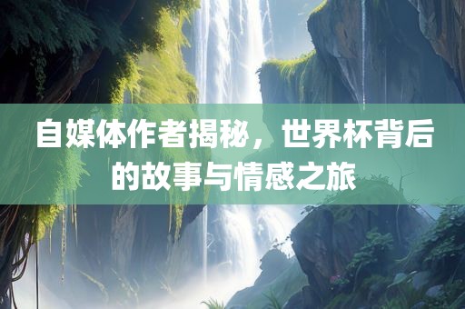 自媒体作者揭秘，世界杯背后的故事与情感之旅