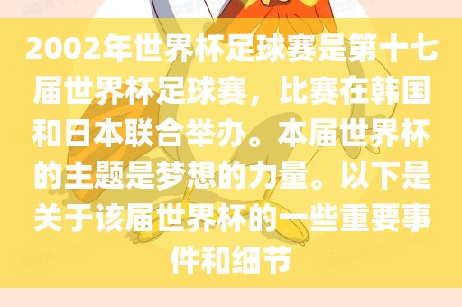 2002年世界杯足球赛是第十七届世界杯足球赛，比赛在韩国和日本联合举办。本届世界杯的主题是梦想的力量。以下是关于该届世界杯的一些重要事件和细节