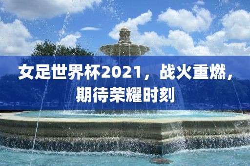 女足世界杯2021，战火重燃，期待荣耀时刻
