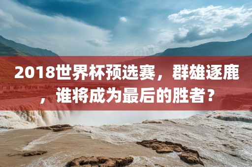 2018世界杯预选赛，群雄逐鹿，谁将成为最后的胜者？