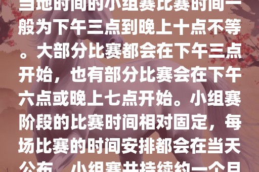 小组赛阶段（第1轮至第9轮），当地时间的小组赛比赛时间一般为下午三点到晚上十点不等。大部分比赛都会在下午三点开始，也有部分比赛会在下午六点或晚上七点开始。小组赛阶段的比赛时间相对固定，每场比赛的时间安排都会在当天公布。小组赛共持续约一个月时间。