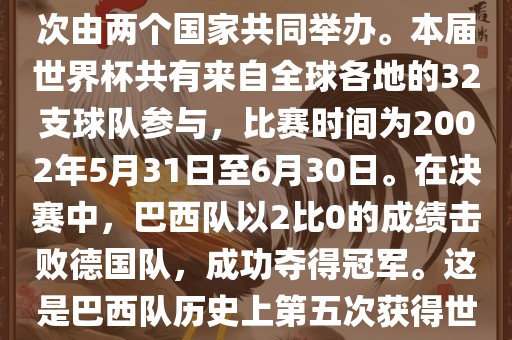 2002年世界杯足球赛是第17届世界杯足球赛事，比赛在韩国和日本共同举办，这是世界杯首次在亚洲地区举办，也是首次由两个国家共同举办。本届世界杯共有来自全球各地的32支球队参与，比赛时间为2002年5月31日至6月30日。在决赛中，巴西队以2比0的成绩击败德国队，成功夺得冠军。这是巴西队历史上第五次获得世界杯冠军。此外，本届世界杯还创造了许多其他纪录和亮点，例如中国男子足球队首次参加世界杯决赛圈比赛等。