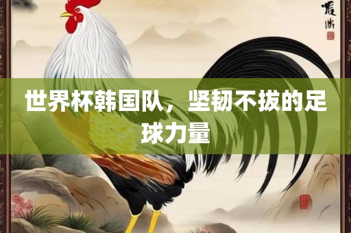 世界杯韩国队，坚韧不拔的足球力量
