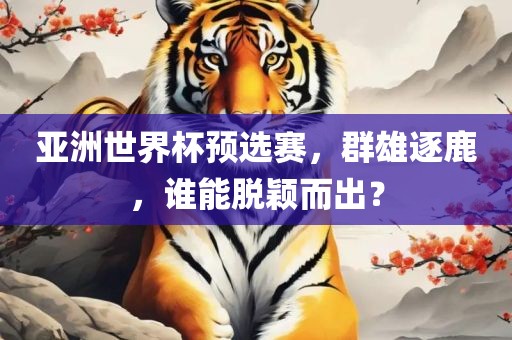 亚洲世界杯预选赛，群雄逐鹿，谁能脱颖而出？