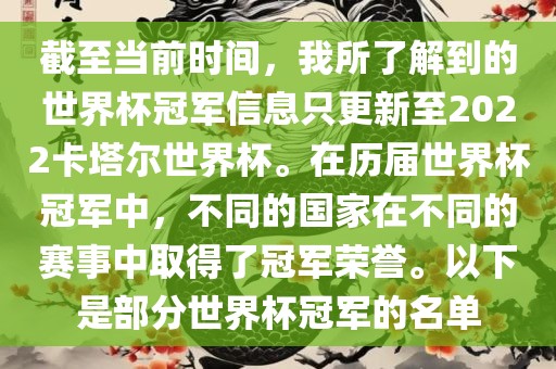 截至当前时间，我所了解到的世界杯冠军信息只更新至2022卡塔尔世界杯。在历届世界杯冠军中，不同的国家在不同的赛事中取得了冠军荣誉。以下是部分世界杯冠军的名单
