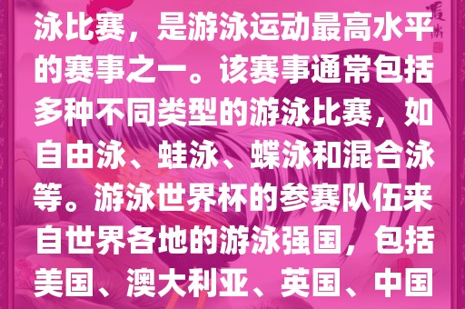 游泳世界杯是一项全球性的游泳比赛，是游泳运动最高水平的赛事之一。该赛事通常包括多种不同类型的游泳比赛，如自由泳、蛙泳、蝶泳和混合泳等。游泳世界杯的参赛队伍来自世界各地的游泳强国，包括美国、澳大利亚、英国、中国等。