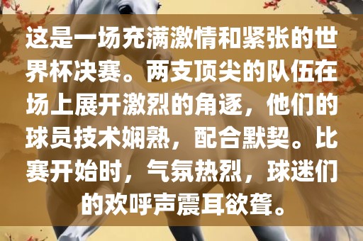 这是一场充满激情和紧张的世界杯决赛。两支顶尖的队伍在场上展开激烈的角逐，他们的球员技术娴熟，配合默契。比赛开始时，气氛热烈，球迷们的欢呼声震耳欲聋。