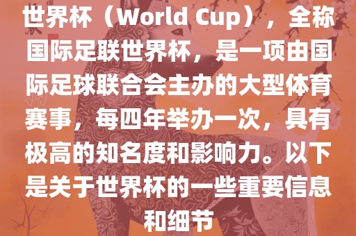 世界杯（World Cup），全称国际足联世界杯，是一项由国际足球联合会主办的大型体育赛事，每四年举办一次，具有极高的知名度和影响力。以下是关于世界杯的一些重要信息和细节