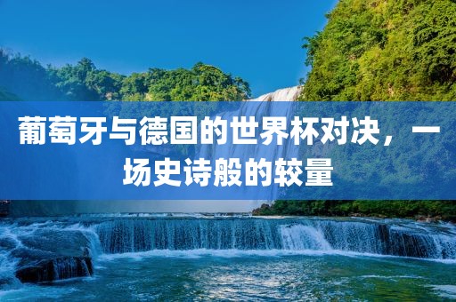 葡萄牙与德国的世界杯对决，一场史诗般的较量