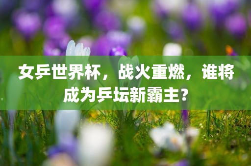 女乒世界杯，战火重燃，谁将成为乒坛新霸主？